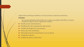 Aplicando el enfoque sistémico a las acciones correctivas tenemos:
Entradas:
No conformidades potenciales: las cuales se pueden identificar o prever
mediante alguno de los siguientes medios:
 Planificación administrativa
 Planificación de la prestación del servicio
 Análisis de riesgos en los procesos
 Datos de otras entidades
 Retroalimentación permanente con el cliente
 Auditorías internas
 Análisis de datos, entre otras
 