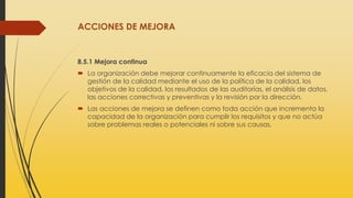ACCIONES DE MEJORA
8.5.1 Mejora continua
 La organización debe mejorar continuamente la eficacia del sistema de
gestión de la calidad mediante el uso de la política de la calidad, los
objetivos de la calidad, los resultados de las auditorías, el análisis de datos,
las acciones correctivas y preventivas y la revisión por la dirección.
 Las acciones de mejora se definen como toda acción que incrementa la
capacidad de la organización para cumplir los requisitos y que no actúa
sobre problemas reales o potenciales ni sobre sus causas.
 