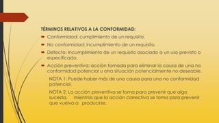 TÉRMINOS RELATIVOS A LA CONFORMIDAD:
 Conformidad: cumplimiento de un requisito.
 No conformidad: incumplimiento de un requisito.
 Defecto: Incumplimiento de un requisito asociado a un uso previsto o
especificado.
 Acción preventiva: acción tomada para eliminar la causa de una no
conformidad potencial u otra situación potencialmente no deseable.
NOTA 1: Puede haber más de una causa para una no conformidad
potencial.
NOTA 2: La acción preventiva se toma para prevenir que algo
suceda, mientras que la acción correctiva se toma para prevenir
que vuelva a producirse.
 