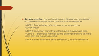  Acción correctiva: acción tomada para eliminar la causa de una
no conformidad detectada u otra situación no deseable.
NOTA 1: Puede haber más de una causa para una no
conformidad.
NOTA 2: La acción correctiva se toma para prevenir que algo
vuelva a producirse mientras que la acción preventiva se toma
para prevenir que algo suceda.
NOTA 3: Existe diferencia entre corrección y acción correctiva.
 