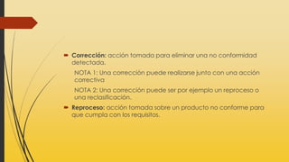  Corrección: acción tomada para eliminar una no conformidad
detectada.
NOTA 1: Una corrección puede realizarse junto con una acción
correctiva
NOTA 2: Una corrección puede ser por ejemplo un reproceso o
una reclasificación.
 Reproceso: acción tomada sobre un producto no conforme para
que cumpla con los requisitos.
 