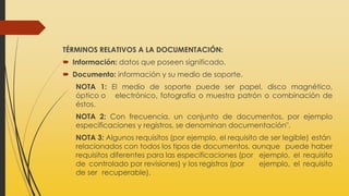 TÉRMINOS RELATIVOS A LA DOCUMENTACIÓN:
 Información: datos que poseen significado.
 Documento: información y su medio de soporte.
NOTA 1: El medio de soporte puede ser papel, disco magnético,
óptico o electrónico, fotografía o muestra patrón o combinación de
éstos.
NOTA 2: Con frecuencia, un conjunto de documentos, por ejemplo
especificaciones y registros, se denominan documentación".
NOTA 3: Algunos requisitos (por ejemplo, el requisito de ser legible) están
relacionados con todos los tipos de documentos, aunque puede haber
requisitos diferentes para las especificaciones (por ejemplo, el requisito
de controlado por revisiones) y los registros (por ejemplo, el requisito
de ser recuperable).
 