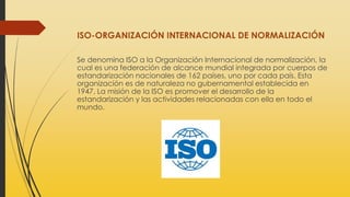 ISO-ORGANIZACIÓN INTERNACIONAL DE NORMALIZACIÓN
Se denomina ISO a la Organización Internacional de normalización, la
cual es una federación de alcance mundial integrada por cuerpos de
estandarización nacionales de 162 países, uno por cada país. Esta
organización es de naturaleza no gubernamental establecida en
1947. La misión de la ISO es promover el desarrollo de la
estandarización y las actividades relacionadas con ella en todo el
mundo.
 