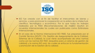  ISO fue creada con el fin de facilitar el intercambio de bienes y
servicios, y para promover la cooperación en la esfera de lo intelectual,
científico, tecnológico y económico. Por lo que todos los trabajos
realizados por la 9004 (Recomendaciones de mejISO resultan en
acuerdos internacionales los cuales son publicados como Estándares
Internacionales.
 En el caso de la Norma internacional ISO 9000, fue preparada por el
Comité Técnico ISO/TC 176, Gestión de Aseguramiento de la Calidad,
Sistemas de la Calidad, la cual viene acompañada de otras normas
como son las normas ISO 9001 (requisitos para un sistema de gestión de
calidad) y la norma ISO ora), las cuales se enfocan la fundamentación
y promoción de la Gestión de la calidad.
 