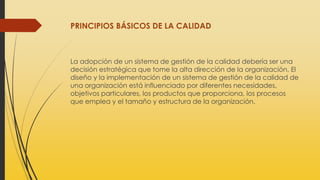 PRINCIPIOS BÁSICOS DE LA CALIDAD
La adopción de un sistema de gestión de la calidad debería ser una
decisión estratégica que tome la alta dirección de la organización. El
diseño y la implementación de un sistema de gestión de la calidad de
una organización está influenciado por diferentes necesidades,
objetivos particulares, los productos que proporciona, los procesos
que emplea y el tamaño y estructura de la organización.
 