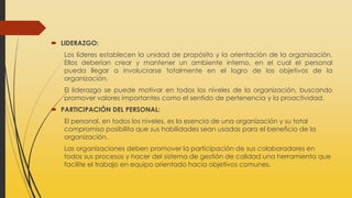  LIDERAZGO:
Los líderes establecen la unidad de propósito y la orientación de la organización.
Ellos deberían crear y mantener un ambiente interno, en el cual el personal
pueda llegar a involucrarse totalmente en el logro de los objetivos de la
organización.
El liderazgo se puede motivar en todos los niveles de la organización, buscando
promover valores importantes como el sentido de pertenencia y la proactividad.
 PARTICIPACIÓN DEL PERSONAL:
El personal, en todos los niveles, es la esencia de una organización y su total
compromiso posibilita que sus habilidades sean usadas para el beneficio de la
organización.
Las organizaciones deben promover la participación de sus colaboradores en
todos sus procesos y hacer del sistema de gestión de calidad una herramienta que
facilite el trabajo en equipo orientado hacia objetivos comunes.
 