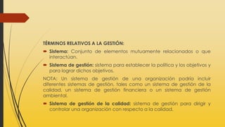 TÉRMINOS RELATIVOS A LA GESTIÓN:
 Sistema: Conjunto de elementos mutuamente relacionados o que
interactúan.
 Sistema de gestión: sistema para establecer la política y los objetivos y
para lograr dichos objetivos.
NOTA: Un sistema de gestión de una organización podría incluir
diferentes sistemas de gestión, tales como un sistema de gestión de la
calidad, un sistema de gestión financiera o un sistema de gestión
ambiental.
 Sistema de gestión de la calidad: sistema de gestión para dirigir y
controlar una organización con respecto a la calidad.
 