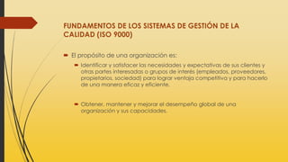 FUNDAMENTOS DE LOS SISTEMAS DE GESTIÓN DE LA
CALIDAD (ISO 9000)
 El propósito de una organización es:
 Identificar y satisfacer las necesidades y expectativas de sus clientes y
otras partes interesadas o grupos de interés (empleados, proveedores,
propietarios, sociedad) para lograr ventaja competitiva y para hacerlo
de una manera eficaz y eficiente.
 Obtener, mantener y mejorar el desempeño global de una
organización y sus capacidades.
 