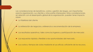 Las consideraciones de beneficios, costos y gestión de riesgos, son importantes
para la organización, sus clientes y otras partes interesadas. Estas consideraciones,
en relación con el desempeño global de la organización, pueden tener impacto
sobre:
 La fidelidad del cliente
 La reiteración de negocios y referencia o recomendación de la empresa.
 Los resultados operativos, tales como los ingresos y participación de mercado
 Las respuestas rápidas y flexibles a las oportunidades del mercado.
 Los costos y tiempos de ciclos mediante el uso eficaz y eficiente de los recursos.
 