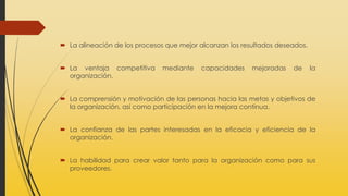  La alineación de los procesos que mejor alcanzan los resultados deseados.
 La ventaja competitiva mediante capacidades mejoradas de la
organización.
 La comprensión y motivación de las personas hacia las metas y objetivos de
la organización, así como participación en la mejora continua.
 La confianza de las partes interesadas en la eficacia y eficiencia de la
organización.
 La habilidad para crear valor tanto para la organización como para sus
proveedores.
 