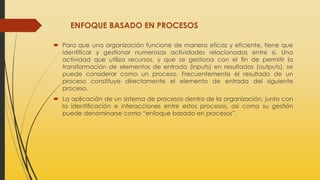 ENFOQUE BASADO EN PROCESOS
 Para que una organización funcione de manera eficaz y eficiente, tiene que
identificar y gestionar numerosas actividades relacionadas entre sí. Una
actividad que utiliza recursos, y que se gestiona con el fin de permitir la
transformación de elementos de entrada (inputs) en resultados (outputs), se
puede considerar como un proceso. Frecuentemente el resultado de un
proceso constituye directamente el elemento de entrada del siguiente
proceso.
 La aplicación de un sistema de procesos dentro de la organización, junto con
la identificación e interacciones entre estos procesos, así como su gestión
puede denominarse como “enfoque basado en procesos”.
 