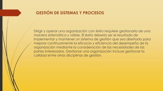 GESTIÓN DE SISTEMAS Y PROCESOS
Dirigir y operar una organización con éxito requiere gestionarla de una
manera sistemática y visible. El éxito debería ser el resultado de
implementar y mantener un sistema de gestión que sea diseñado para
mejorar continuamente la eficacia y eficiencia del desempeño de la
organización mediante la consideración de las necesidades de las
partes interesadas. Gestionar una organización incluye gestionar la
calidad entre otras disciplinas de gestión.
 