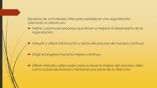 Ejemplos de actividades útiles para establecer una organización
orientada al cliente son:
 Definir y promover procesos que lleven a mejorar el desempeño de la
organización.
 Adquirir y utilizar información y datos del proceso de manera continua.
 Dirigir el progreso hacia la mejora continua
 Utilizar métodos adecuados para evaluar la mejora del proceso, tales
como autoevaluaciones y revisiones por parte de la dirección.
 