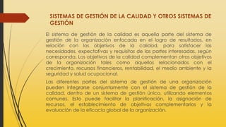 SISTEMAS DE GESTIÓN DE LA CALIDAD Y OTROS SISTEMAS DE
GESTIÓN
El sistema de gestión de la calidad es aquella parte del sistema de
gestión de la organización enfocada en el logro de resultados, en
relación con los objetivos de la calidad, para satisfacer las
necesidades, expectativas y requisitos de las partes interesadas, según
corresponda. Los objetivos de la calidad complementan otros objetivos
de la organización tales como aquellos relacionados con el
crecimiento, recursos financieros, rentabilidad, el medio ambiente y la
seguridad y salud ocupacional.
Las diferentes partes del sistema de gestión de una organización
pueden integrarse conjuntamente con el sistema de gestión de la
calidad, dentro de un sistema de gestión único, utilizando elementos
comunes. Esto puede facilitar la planificación, la asignación de
recursos, el establecimiento de objetivos complementarios y la
evaluación de la eficacia global de la organización.
 