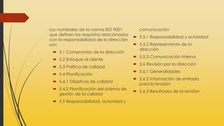 Los numerales de la norma ISO 9001
que definen los requisitos relacionados
con la responsabilidad de la dirección
son:
 5.1 Compromiso de la dirección
 5.2 Enfoque al cliente
 5.3 Política de calidad
 5.4 Planificación
 5.4.1 Objetivos de calidad
 5.4.2 Planificación del sistema de
gestión de la calidad
 5.5 Responsabilidad, autoridad y
comunicación
 5.5.1 Responsabilidad y autoridad
 5.5.2 Representante de la
dirección
 5.5.3 Comunicación interna
 5.6 Revisión por la dirección
 5.6.1 Generalidades
 5.6.2 Información de entrada
para la revisión
 5.6.3 Resultados de la revisión
 