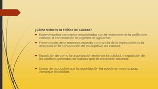 ¿Cómo redactar la Política de Calidad?
 Existen muchos conceptos relacionados con la redacción de la política de
calidad, a continuación se sugieren las siguientes:
 Presentación de la empresa dejando constancia de la implicación de la
dirección en la consecución de los objetivos de calidad.
 Exposición de como la organización entiende la calidad, y exposición de
los objetivos generales de calidad que se pretenden alcanzar.
 Líneas de actuación que la organización ha puesto en marcha para
conseguir la calidad.
 