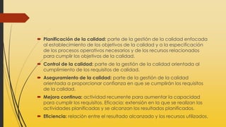  Planificación de la calidad: parte de la gestión de la calidad enfocada
al establecimiento de los objetivos de la calidad y a la especificación
de los procesos operativos necesarios y de los recursos relacionados
para cumplir los objetivos de la calidad.
 Control de la calidad: parte de la gestión de la calidad orientada al
cumplimiento de los requisitos de calidad.
 Aseguramiento de la calidad: parte de la gestión de la calidad
orientada a proporcionar confianza en que se cumplirán los requisitos
de la calidad.
 Mejora continua: actividad recurrente para aumentar la capacidad
para cumplir los requisitos. Eficacia: extensión en la que se realizan las
actividades planificadas y se alcanzan los resultados planificados.
 Eficiencia: relación entre el resultado alcanzado y los recursos utilizados.
 