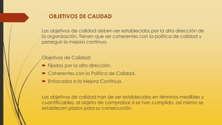 OBJETIVOS DE CALIDAD
Los objetivos de calidad deben ser establecidos por la alta dirección de
la organización. Tienen que ser coherentes con la política de calidad y
perseguir la mejora continua.
Objetivos de Calidad:
 Fijados por la alta dirección.
 Coherentes con la Política de Calidad.
 Enfocados a la Mejora Continua.
Los objetivos de calidad han de ser establecidos en términos medibles y
cuantificables, al objeto de comprobar si se han cumplido, así mismo se
establecen plazos para su consecución.
 