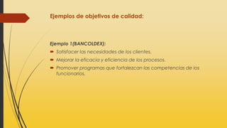 Ejemplos de objetivos de calidad:
Ejemplo 1(BANCOLDEX):
 Satisfacer las necesidades de los clientes.
 Mejorar la eficacia y eficiencia de los procesos.
 Promover programas que fortalezcan las competencias de los
funcionarios.
 