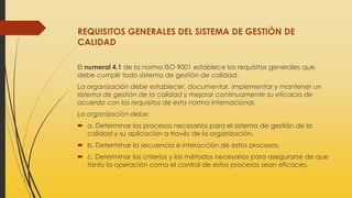 REQUISITOS GENERALES DEL SISTEMA DE GESTIÓN DE
CALIDAD
El numeral 4.1 de la norma ISO 9001 establece los requisitos generales que
debe cumplir todo sistema de gestión de calidad:
La organización debe establecer, documentar, implementar y mantener un
sistema de gestión de la calidad y mejorar continuamente su eficacia de
acuerdo con los requisitos de esta norma internacional.
La organización debe:
 a. Determinar los procesos necesarios para el sistema de gestión de la
calidad y su aplicación a través de la organización,
 b. Determinar la secuencia e interacción de estos procesos,
 c. Determinar los criterios y los métodos necesarios para asegurarse de que
tanto la operación como el control de estos procesos sean eficaces,
 