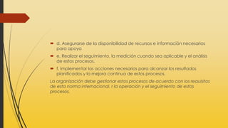 d. Asegurarse de la disponibilidad de recursos e información necesarios
para apoya
 e. Realizar el seguimiento, la medición cuando sea aplicable y el análisis
de estos procesos,
 f. Implementar las acciones necesarias para alcanzar los resultados
planificados y la mejora continua de estos procesos.
La organización debe gestionar estos procesos de acuerdo con los requisitos
de esta norma internacional. r la operación y el seguimiento de estos
procesos.
 