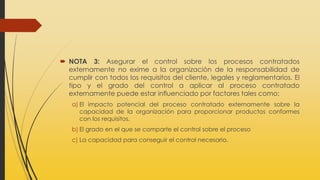  NOTA 3: Asegurar el control sobre los procesos contratados
externamente no exime a la organización de la responsabilidad de
cumplir con todos los requisitos del cliente, legales y reglamentarios. El
tipo y el grado del control a aplicar al proceso contratado
externamente puede estar influenciado por factores tales como:
a) El impacto potencial del proceso contratado externamente sobre la
capacidad de la organización para proporcionar productos conformes
con los requisitos.
b) El grado en el que se comparte el control sobre el proceso
c) La capacidad para conseguir el control necesario.
 