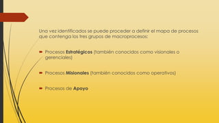 Una vez identificados se puede proceder a definir el mapa de procesos
que contenga los tres grupos de macroprocesos:
 Procesos Estratégicos (también conocidos como visionales o
gerenciales)
 Procesos Misionales (también conocidos como operativos)
 Procesos de Apoyo
 