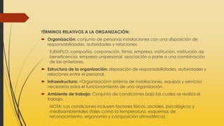 TÉRMINOS RELATIVOS A LA ORGANIZACIÓN:
 Organización: conjunto de personas instalaciones con una disposición de
responsabilidades, autoridades y relaciones.
EJEMPLO: compañía, corporación, firma, empresa, institución, institución de
beneficencia, empresa unipersonal, asociación o parte o una combinación
de las anteriores.
 Estructura de la organización: disposición de responsabilidades, autoridades y
relaciones entre el personal.
 Infraestructura: <Organización> sistema de instalaciones, equipos y servicios
necesarios para el funcionamiento de una organización.
 Ambiente de trabajo: Conjunto de condiciones bajo las cuales se realiza el
trabajo.
NOTA: Las condiciones incluyen factores físicos, sociales, psicológicos y
medioambientales (tales como la temperatura, esquemas de
reconocimiento, ergonomía y composición atmosférica).
 