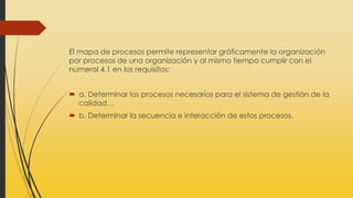 El mapa de procesos permite representar gráficamente la organización
por procesos de una organización y al mismo tiempo cumplir con el
numeral 4.1 en los requisitos:
 a. Determinar los procesos necesarios para el sistema de gestión de la
calidad…
 b. Determinar la secuencia e interacción de estos procesos.
 