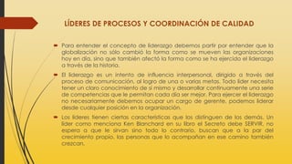 LÍDERES DE PROCESOS Y COORDINACIÓN DE CALIDAD
 Para entender el concepto de liderazgo debemos partir por entender que la
globalización no sólo cambió la forma como se mueven las organizaciones
hoy en día, sino que también afectó la forma como se ha ejercido el liderazgo
a través de la historia.
 El liderazgo es un intento de influencia interpersonal, dirigido a través del
proceso de comunicación, al logro de una o varias metas. Todo líder necesita
tener un claro conocimiento de sí mismo y desarrollar continuamente una serie
de competencias que le permitan cada día ser mejor. Para ejercer el liderazgo
no necesariamente debemos ocupar un cargo de gerente, podemos liderar
desde cualquier posición en la organización.
 Los líderes tienen ciertas características que los distinguen de los demás. Un
líder como menciona Ken Blanchard en su libro el Secreto debe SERVIR, no
espera a que le sirvan sino todo lo contrario, buscan que a la par del
crecimiento propio, las personas que lo acompañan en ese camino también
crezcan.
 