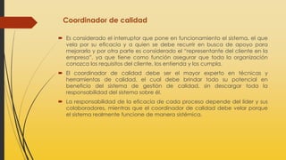 Coordinador de calidad
 Es considerado el interruptor que pone en funcionamiento el sistema, el que
vela por su eficacia y a quien se debe recurrir en busca de apoyo para
mejorarlo y por otra parte es considerado el “representante del cliente en la
empresa”, ya que tiene como función asegurar que toda la organización
conozca los requisitos del cliente, los entienda y los cumpla.
 El coordinador de calidad debe ser el mayor experto en técnicas y
herramientas de calidad, el cual debe brindar todo su potencial en
beneficio del sistema de gestión de calidad, sin descargar toda la
responsabilidad del sistema sobre él.
 La responsabilidad de la eficacia de cada proceso depende del líder y sus
colaboradores, mientras que el coordinador de calidad debe velar porque
el sistema realmente funcione de manera sistémica.
 