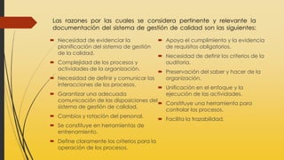 Las razones por las cuales se considera pertinente y relevante la
documentación del sistema de gestión de calidad son las siguientes:
 Necesidad de evidenciar la
planificación del sistema de gestión
de la calidad.
 Complejidad de los procesos y
actividades de la organización.
 Necesidad de definir y comunicar las
interacciones de los procesos.
 Garantizar una adecuada
comunicación de las disposiciones del
sistema de gestión de calidad.
 Cambios y rotación del personal.
 Se constituye en herramientas de
entrenamiento.
 Define claramente los criterios para la
operación de los procesos.
 Apoya el cumplimiento y la evidencia
de requisitos obligatorios.
 Necesidad de definir los criterios de la
auditoria.
 Preservación del saber y hacer de la
organización.
 Unificación en el enfoque y la
ejecución de las actividades.
 Constituye una herramienta para
controlar los procesos.
 Facilita la trazabilidad.
 
