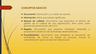 CONCEPTOS BÁSICOS
 Documento: información y su medio de soporte.
 Información: datos que poseen significado.
 Manual de calidad: documento que especifica el sistema de
gestión de la calidad de una organización. Sirve como carta
general de presentación del S.G.C.
 Registro: documento que presenta resultados obtenidos o
proporciona evidencia de actividades desempeñadas.
 Procedimientos: documento que establece la secuencia de
actividades de cómo se realiza un proceso, incluye la
caracterización que es el resumen del proceso.
 