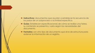  Instructivos: documentos que ayudan a establecer la secuencia de
los pasos de un subproceso o actividad específica.
 Guías: Establecen especificaciones de cómo se realiza una tarea,
su contenido se presenta y varía según las necesidades del
documento.
 Formatos: son otro tipo de documento que sirve de estructura para
ordenar la información de un registro.
 