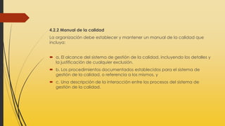 4.2.2 Manual de la calidad
La organización debe establecer y mantener un manual de la calidad que
incluya:
 a. El alcance del sistema de gestión de la calidad, incluyendo los detalles y
la justificación de cualquier exclusión.
 b. Los procedimientos documentados establecidos para el sistema de
gestión de la calidad, o referencia a los mismos, y
 c. Una descripción de la interacción entre los procesos del sistema de
gestión de la calidad.
 