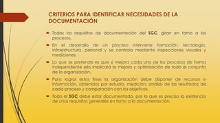 CRITERIOS PARA IDENTIFICAR NECESIDADES DE LA
DOCUMENTACIÓN
 Todos los requisitos de documentación del SGC, giran en torno a los
procesos.
 En el desarrollo de un proceso interviene formación, tecnología,
infraestructura, personal y se controla mediante inspecciones visuales y
mediciones.
 Lo que se pretende es que si mejora cada uno de los procesos de forma
independiente ello implicará la mejora y optimización de todo el conjunto
de la organización.
 Para lograr estos fines la organización debe disponer de recursos e
información, obtenidos por estudio, medición, análisis de los resultados de
cada proceso y comparación con los objetivos.
 Todo el SGC debe estar documentado, por lo que es preciso la existencia
de unos requisitos generales en torno a la documentación.
 