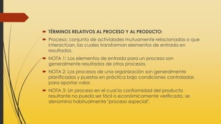  TÉRMINOS RELATIVOS AL PROCESO Y AL PRODUCTO:
 Proceso: conjunto de actividades mutuamente relacionadas o que
interactúan, las cuales transforman elementos de entrada en
resultados.
 NOTA 1: Los elementos de entrada para un proceso son
generalmente resultados de otros procesos.
 NOTA 2: Los procesos de una organización son generalmente
planificados y puestos en práctica bajo condiciones controladas
para aportar valor.
 NOTA 3: Un proceso en el cual la conformidad del producto
resultante no pueda ser fácil o económicamente verificada, se
denomina habitualmente "proceso especial".
 