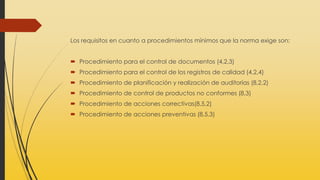 Los requisitos en cuanto a procedimientos mínimos que la norma exige son:
 Procedimiento para el control de documentos (4,2,3)
 Procedimiento para el control de los registros de calidad (4,2,4)
 Procedimiento de planificación y realización de auditorías (8,2,2)
 Procedimiento de control de productos no conformes (8,3)
 Procedimiento de acciones correctivas(8,5,2)
 Procedimiento de acciones preventivas (8,5,3)
 