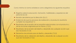 Como mínimo la norma establece como obligatorios los siguientes requisitos:
 Registros sobre la educación, formación, habilidades y experiencia del
personal (6.2.2)
 Revisión del sistema por la dirección (5,6,1)
 Evidencia de que los procesos de realización y el producto resultante
cumplen los requisitos(7,1)
 Resultados de la revisión de los requisitos relacionados con el producto y
de las acciones originadas por la misma. (7,2,2)
 Resultados de la revisión del diseño y desarrollo de cualquier acción que
sea necesaria (7,3,4)
 Elementos de entrada para el diseño y desarrollo (7,3,2)
 Resultados de la validación del diseño y desarrollo de cualquier acción
que sea necesaria (7,3,6)
 