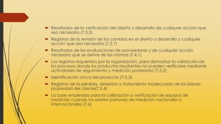  Resultados de la verificación del diseño y desarrollo de cualquier acción que
sea necesaria (7,3,5)
 Registros de la revisión de los cambios en el diseño y desarrollo y cualquier
acción que sea necesaria (7,3,7)
 Resultados de las evaluaciones de proveedores y de cualquier acción
necesaria que se derive de las mismas (7.4,1)
 Los registros requeridos por la organización, para demostrar la validación de
los procesos donde los productos resultantes no pueden verificarse mediante
actividades de seguimiento y medición posteriores (7,5,2)
 Identificación única del producto (7,5,3)
 Registros de la pérdida, deterioro o tratamiento inadecuado de los bienes
propiedad del cliente(7,5,4)
 La base empleada para la calibración o verificación de equipos de
medición cuando no existen patrones de medición nacionales o
internacionales (7,6)
 