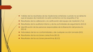  Validez de los resultados de las mediciones anteriores cuando no se detecte
que el equipo de medición no está conforme con los requisitos (7,6)
 Resultados de la calibración y la verificación del equipo de medición (7,6)
 Resultados de la auditoria interna y de las actividades de seguimiento (8,2,2)
 Identificación de las personas responsables de la liberación del producto
(8,2,4)
 Naturaleza de las no conformidades y de cualquier acción tomada (8,3)
 Resultados de las acciones correctivas (8,5,2)
 Resultados de las acciones preventivas (8,5,3)
 