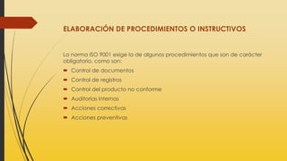 ELABORACIÓN DE PROCEDIMIENTOS O INSTRUCTIVOS
La norma ISO 9001 exige la de algunos procedimientos que son de carácter
obligatorio, como son:
 Control de documentos
 Control de registros
 Control del producto no conforme
 Auditorías internas
 Acciones correctivas
 Acciones preventivas
 