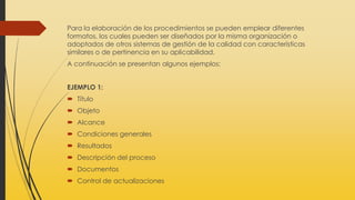 Para la elaboración de los procedimientos se pueden emplear diferentes
formatos, los cuales pueden ser diseñados por la misma organización o
adoptados de otros sistemas de gestión de la calidad con características
similares o de pertinencia en su aplicabilidad.
A continuación se presentan algunos ejemplos:
EJEMPLO 1:
 Título
 Objeto
 Alcance
 Condiciones generales
 Resultados
 Descripción del proceso
 Documentos
 Control de actualizaciones
 