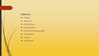 EJEMPLO 2:
 Objeto
 Alcance
 Definiciones
 Clasificación
 Condiciones generales
 Contenido
 Anexos
 Apéndices
 