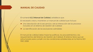 MANUAL DE CALIDAD
El numeral 4.2.2 Manual de Calidad, establece que:
Es necesario crear y mantener un manual de calidad que incluya:
 Una descripción de la secuencia y de la interacción de los procesos
incluidos en el Sistema de Gestión de Calidad
 La identificación de las exclusiones admisibles
El manual de calidad debe trazar las políticas, los procedimientos y los
requerimientos del Sistema de Gestión de Calidad. El sistema tiene que ser
estructurado para cumplir con las condiciones establecidas en la Norma ISO
9001:2008
 