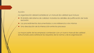 Acción:
La organización deberá establecer un manual de calidad que incluya:
 El ámbito del sistema de calidad, incluidos los detalles de justificación de toda
exclusión
 Los procedimientos documentados o una referencia a los mismos
 Una descripción de la interacción entre los procesos
La mayor parte de las empresas comienzan con un nuevo manual de calidad
estructurado para satisfacer los requisitos de la norma y de la organización
 
