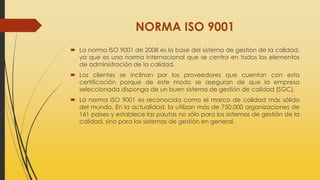 NORMA ISO 9001
 La norma ISO 9001 de 2008 es la base del sistema de gestion de la calidad,
ya que es una norma internacional que se centra en todos los elementos
de administración de la calidad.
 Los clientes se inclinan por los proveedores que cuentan con esta
certificación porque de este modo se aseguran de que la empresa
seleccionada disponga de un buen sistema de gestión de calidad (SGC).
 La norma ISO 9001 es reconocida como el marco de calidad más sólido
del mundo. En la actualidad, la utilizan más de 750.000 organizaciones de
161 países y establece las pautas no sólo para los sistemas de gestión de la
calidad, sino para los sistemas de gestión en general.
 