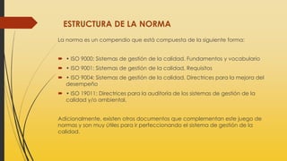 ESTRUCTURA DE LA NORMA
La norma es un compendio que está compuesta de la siguiente forma:
 • ISO 9000: Sistemas de gestión de la calidad. Fundamentos y vocabulario
 • ISO 9001: Sistemas de gestión de la calidad. Requisitos
 • ISO 9004: Sistemas de gestión de la calidad. Directrices para la mejora del
desempeño
 • ISO 19011: Directrices para la auditoría de los sistemas de gestión de la
calidad y/o ambiental.
Adicionalmente, existen otros documentos que complementan este juego de
normas y son muy útiles para ir perfeccionando el sistema de gestión de la
calidad.
 