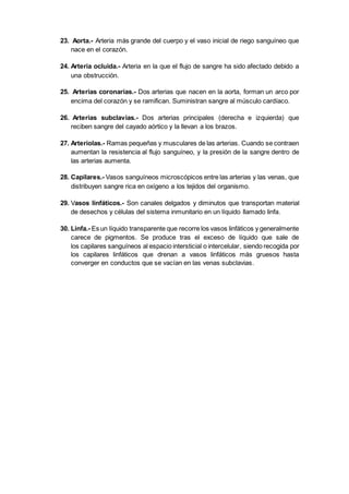 23. Aorta.- Arteria más grande del cuerpo y el vaso inicial de riego sanguíneo que
nace en el corazón.
24. Arteria ocluida.- Arteria en la que el flujo de sangre ha sido afectado debido a
una obstrucción.
25. Arterias coronarias.- Dos arterias que nacen en la aorta, forman un arco por
encima del corazón y se ramifican. Suministran sangre al músculo cardíaco.
26. Arterias subclavias.- Dos arterias principales (derecha e izquierda) que
reciben sangre del cayado aórtico y la llevan a los brazos.
27. Arteriolas.- Ramas pequeñas y musculares de las arterias. Cuando se contraen
aumentan la resistencia al flujo sanguíneo, y la presión de la sangre dentro de
las arterias aumenta.
28. Capilares.- Vasos sanguíneos microscópicos entre las arterias y las venas, que
distribuyen sangre rica en oxígeno a los tejidos del organismo.
29. Vasos linfáticos.- Son canales delgados y diminutos que transportan material
de desechos y células del sistema inmunitario en un líquido llamado linfa.
30. Linfa.- Es un líquido transparente que recorre los vasos linfáticos y generalmente
carece de pigmentos. Se produce tras el exceso de líquido que sale de
los capilares sanguíneos al espacio intersticial o intercelular, siendo recogida por
los capilares linfáticos que drenan a vasos linfáticos más gruesos hasta
converger en conductos que se vacían en las venas subclavias.
 