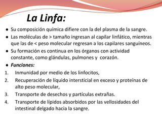 La Linfa:
● Su composición química difiere con la del plasma de la sangre.
● Las moléculas de > tamaño ingresan al capilar linfático, mientras
que las de < peso molecular regresan a los capilares sanguíneos.
● Su formación es continua en los órganos con actividad
constante, como glándulas, pulmones y corazón.
● Funciones:
1. Inmunidad por medio de los linfocitos,
2. Recuperación de líquido intersticial en exceso y proteínas de
alto peso molecular,
3. Transporte de desechos y partículas extrañas.
4. Transporte de lípidos absorbidos por las vellosidades del
intestinal delgado hacia la sangre.
 
